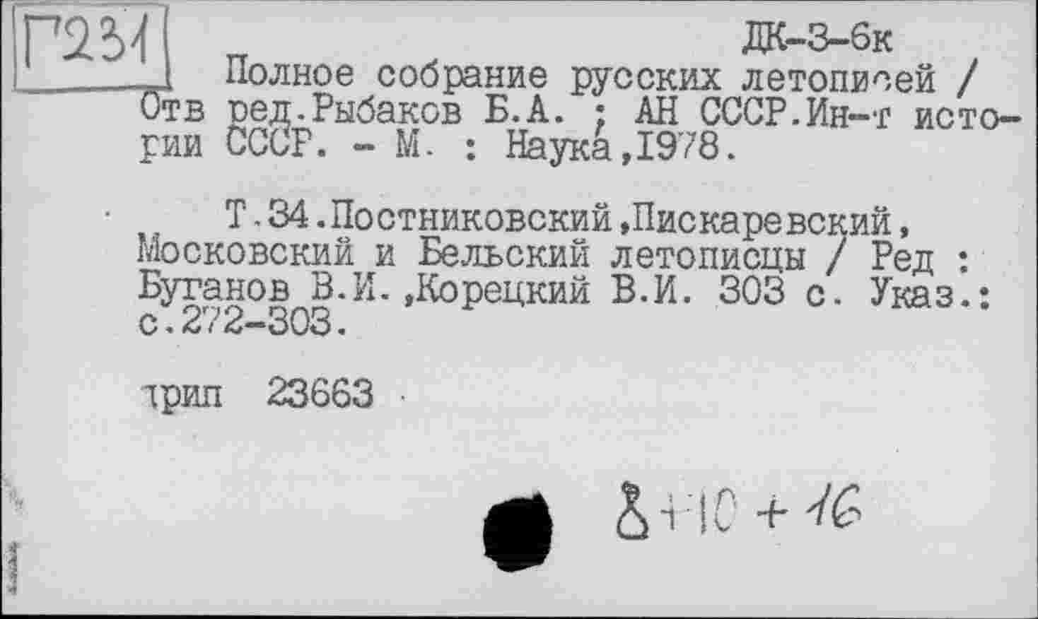 ﻿Г2М
Отв
рии
Полное собрание русских летописей / ред.Рыбаков Б.А. ; АН СССР.Ин—г исто-СССР. - М. : Наука,1978.
Т. 34.Постниковский»Пискаревский, Московский и Бельский летописцы / Ред : Бутанов В.И.»Корецкий В.И. 303 с. Указ.: с♦2/2—303 <
трип 23663
е *
■НС +